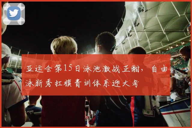 亚运会第15日泳池激战正酣，自由泳新秀扛旗青训体系迎大考