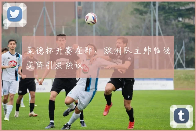 莱德杯开赛在即，欧洲队主帅临场变阵引发热议