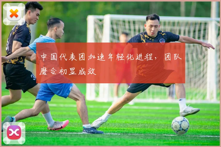 中国代表团加速年轻化进程，团队磨合初显成效