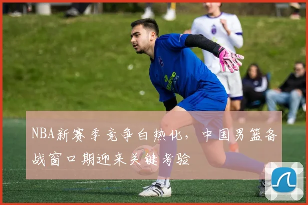 NBA新赛季竞争白热化，中国男篮备战窗口期迎来关键考验