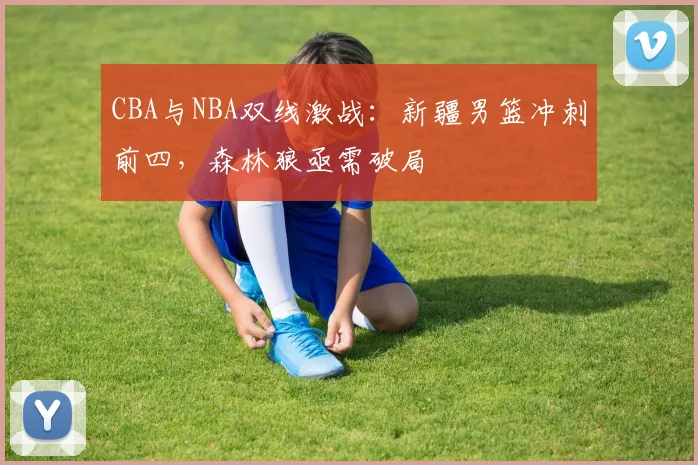 CBA与NBA双线激战：新疆男篮冲刺前四，森林狼亟需破局