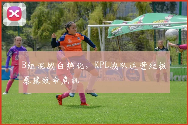 B组混战白热化，KPL战队运营短板暴露致命危机