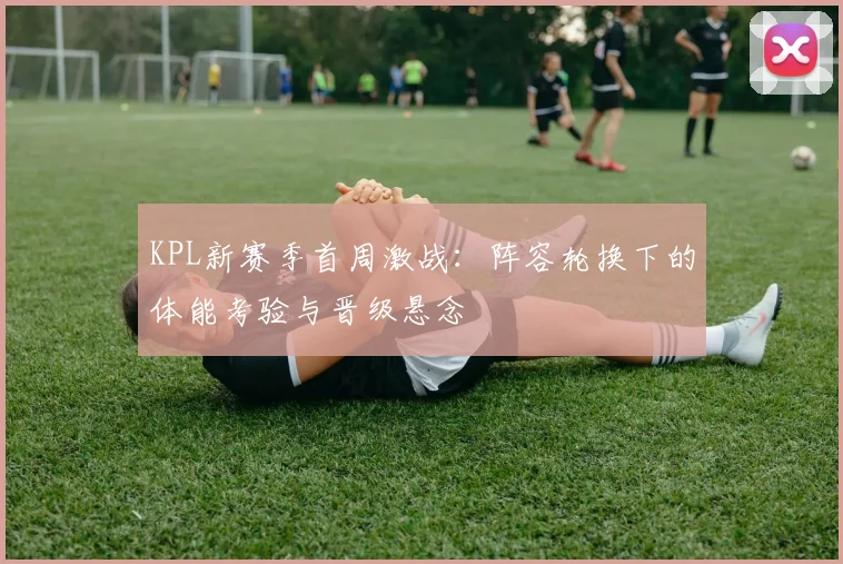 KPL新赛季首周激战：阵容轮换下的体能考验与晋级悬念