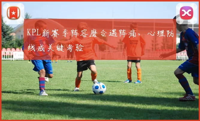 KPL新赛季阵容磨合遇阵痛，心理防线成关键考验