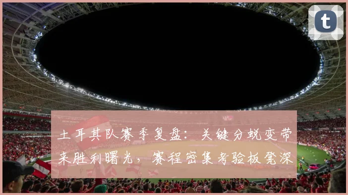 土耳其队赛季复盘：关键分蜕变带来胜利曙光，赛程密集考验板凳深度