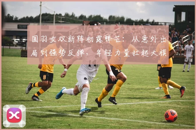 国羽女双新阵初露锋芒：从意外出局到强势反弹，年轻力量扛起大旗