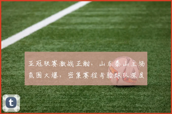 亚冠联赛激战正酣，山东泰山主场氛围火爆，密集赛程考验球队深度