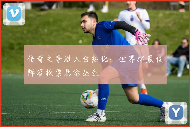 传奇之争进入白热化，世界杯最佳阵容投票悬念丛生