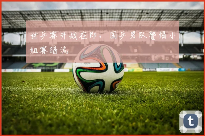 世乒赛开战在即，国乒男队警惕小组赛暗流