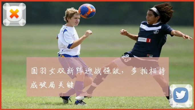 国羽女双新阵迎战强敌，多拍相持成破局关键