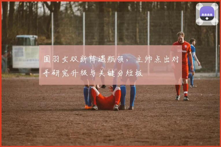 国羽女双新阵遇瓶颈，主帅点出对手研究升级与关键分短板