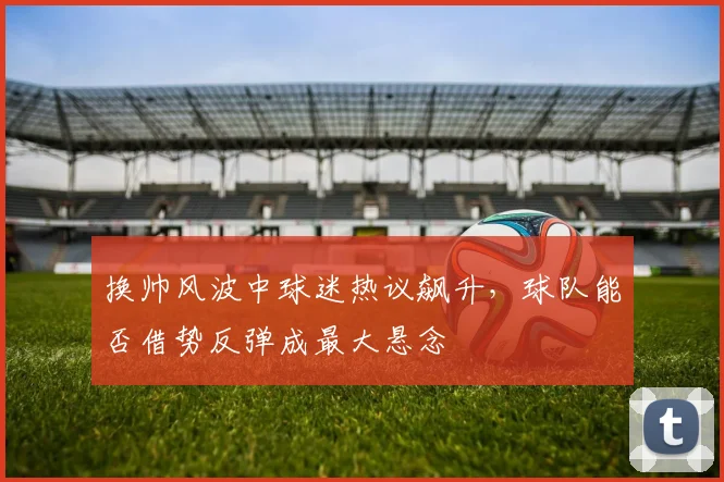 换帅风波中球迷热议飙升，球队能否借势反弹成最大悬念
