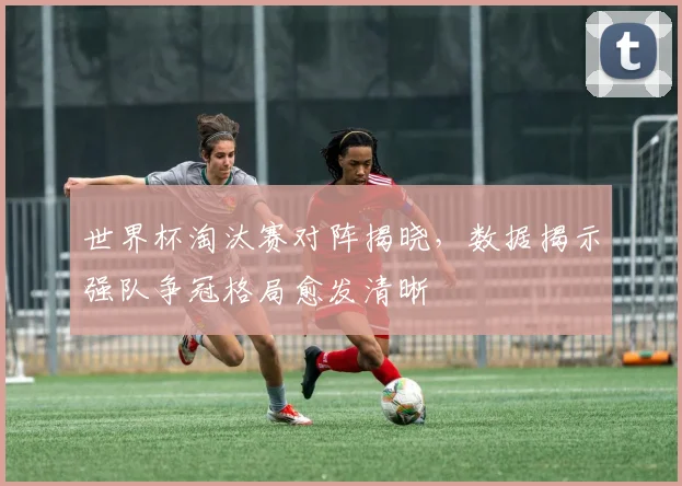 世界杯淘汰赛对阵揭晓，数据揭示强队争冠格局愈发清晰