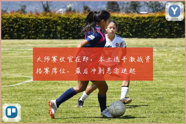 大师赛收官在即，本土选手激战资格赛席位，最后冲刺悬念迭起