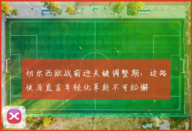 切尔西欧战前迎关键调整期，边路快马直言年轻化革新不可松懈