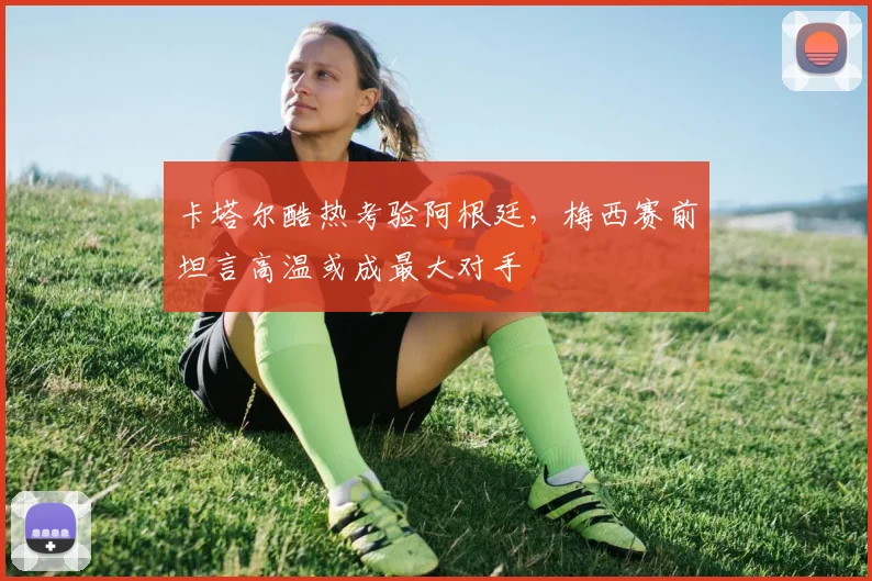 卡塔尔酷热考验阿根廷，梅西赛前坦言高温或成最大对手
