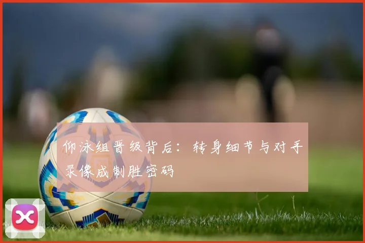 仰泳组晋级背后：转身细节与对手录像成制胜密码