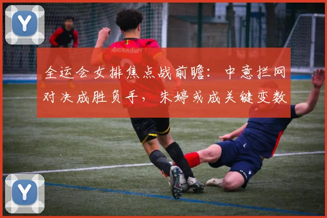 全运会女排焦点战前瞻：中意拦网对决成胜负手，朱婷或成关键变数