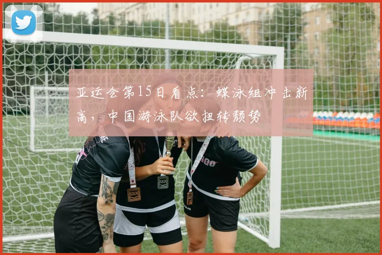 亚运会第15日看点：蝶泳组冲击新高，中国游泳队欲扭转颓势