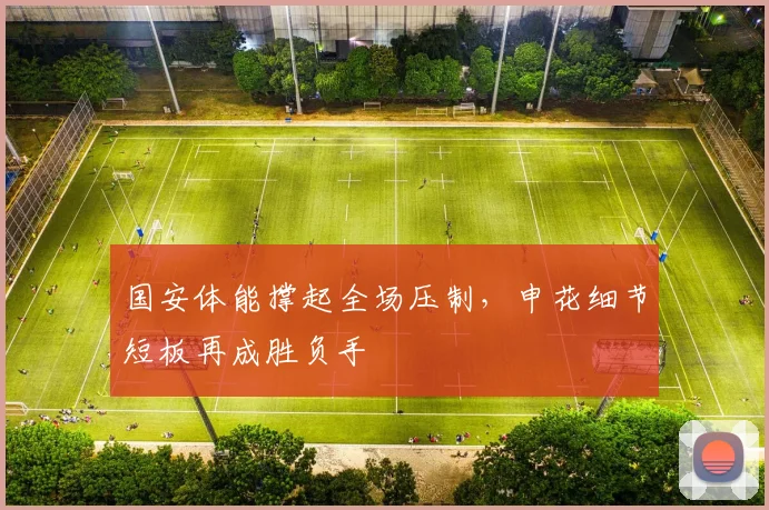 国安体能撑起全场压制，申花细节短板再成胜负手