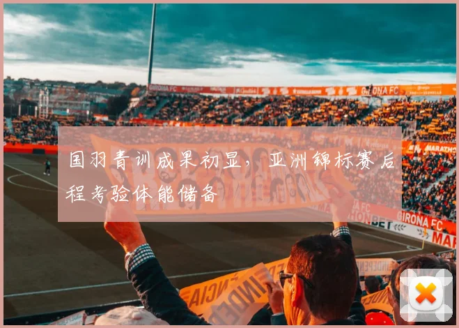 国羽青训成果初显，亚洲锦标赛后程考验体能储备