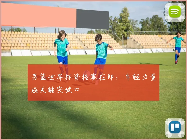 男篮世界杯资格赛在即，年轻力量成关键突破口