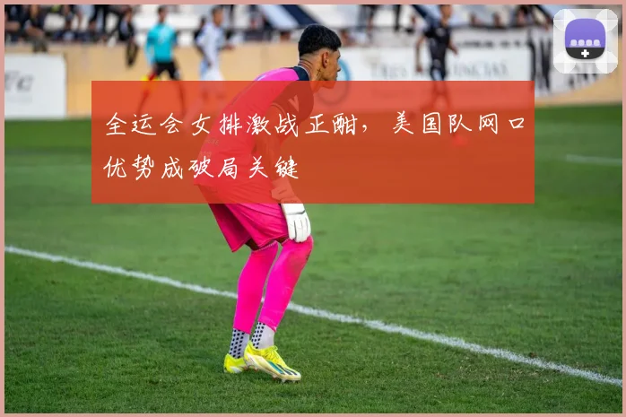 全运会女排激战正酣，美国队网口优势成破局关键