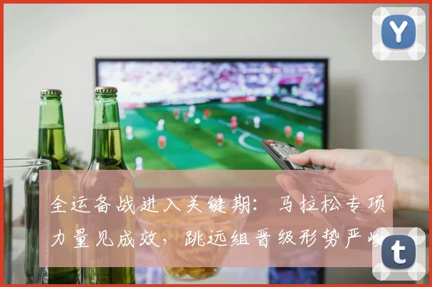 全运备战进入关键期：马拉松专项力量见成效，跳远组晋级形势严峻