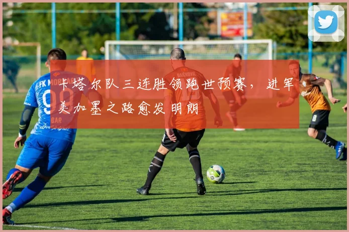 卡塔尔队三连胜领跑世预赛，进军美加墨之路愈发明朗