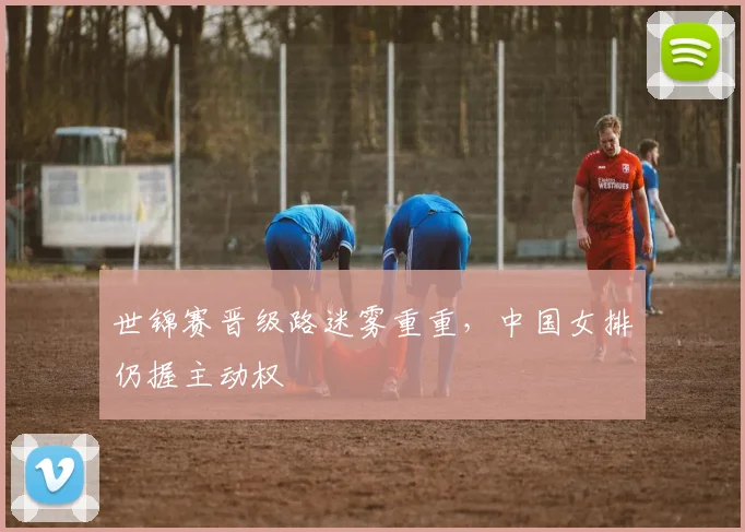 世锦赛晋级路迷雾重重，中国女排仍握主动权