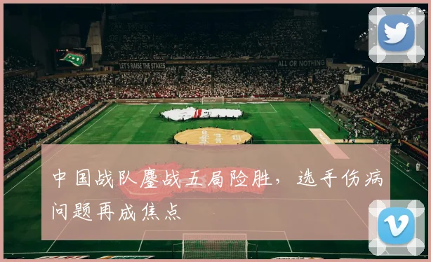 中国战队鏖战五局险胜，选手伤病问题再成焦点