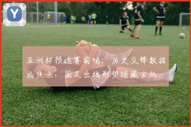 亚洲杯预选赛前哨：历史交锋数据成焦点，国足出线形势暗藏玄机