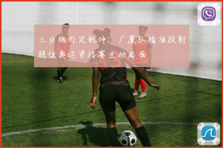 三分线外定乾坤：广厦队精准投射稳住奥运资格赛主动局面