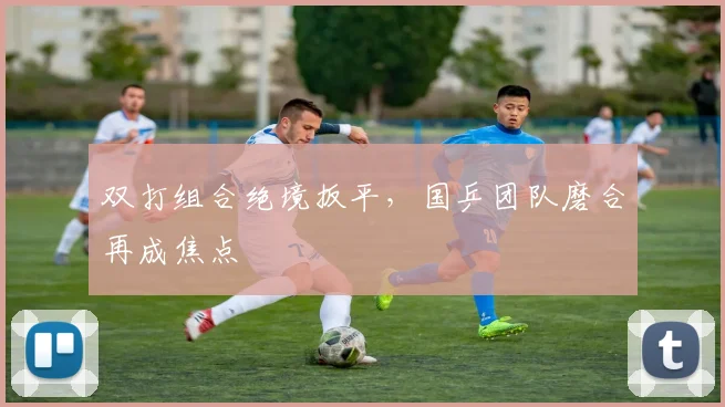 双打组合绝境扳平，国乒团队磨合再成焦点