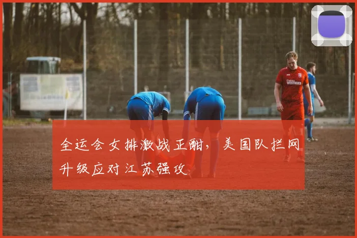 全运会女排激战正酣，美国队拦网升级应对江苏强攻