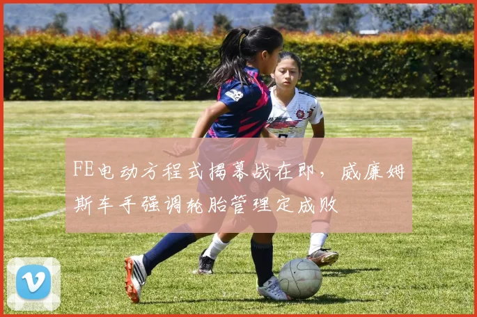 FE电动方程式揭幕战在即，威廉姆斯车手强调轮胎管理定成败