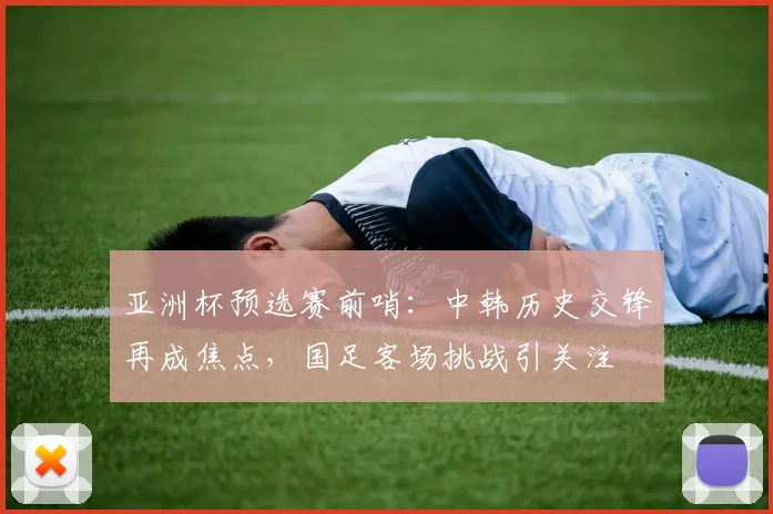 亚洲杯预选赛前哨：中韩历史交锋再成焦点，国足客场挑战引关注