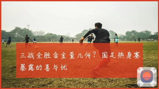 三战全胜含金量几何？国足热身赛暴露的喜与忧