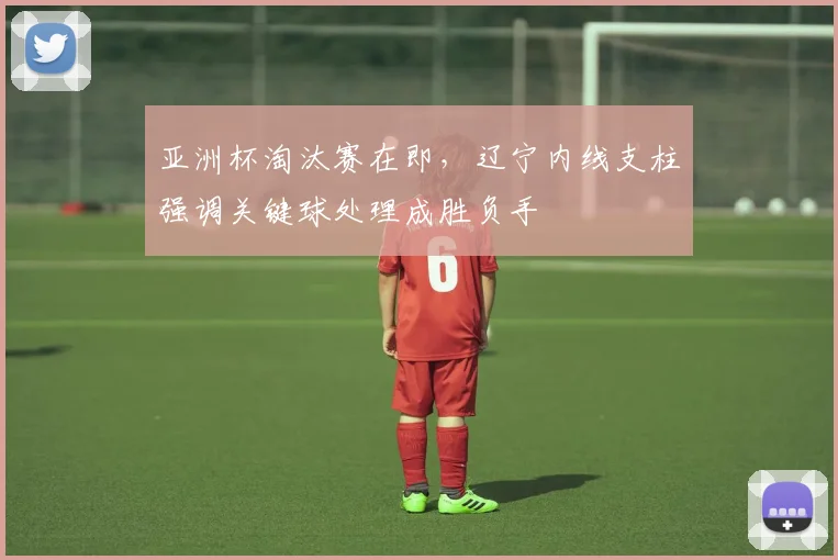 亚洲杯淘汰赛在即，辽宁内线支柱强调关键球处理成胜负手