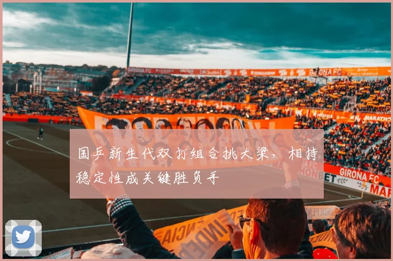 国乒新生代双打组合挑大梁，相持稳定性成关键胜负手