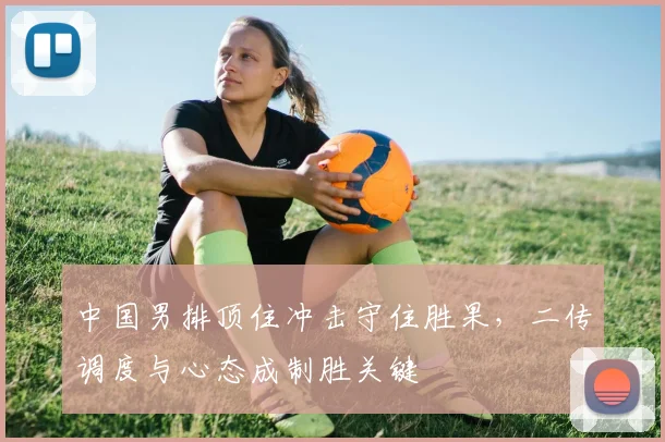 中国男排顶住冲击守住胜果，二传调度与心态成制胜关键