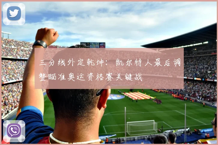 三分线外定乾坤：凯尔特人最后调整瞄准奥运资格赛关键战