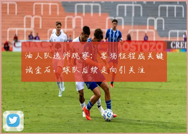 油人队选帅观察：客场征程成关键试金石，球队后续走向引关注