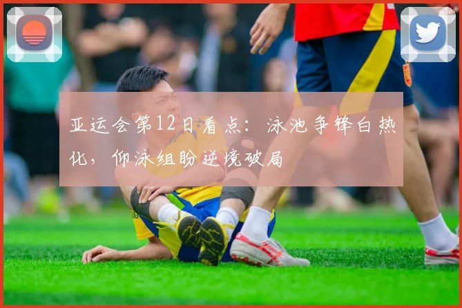 亚运会第12日看点：泳池争锋白热化，仰泳组盼逆境破局