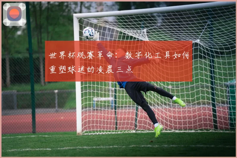 世界杯观赛革命：数字化工具如何重塑球迷的凌晨三点