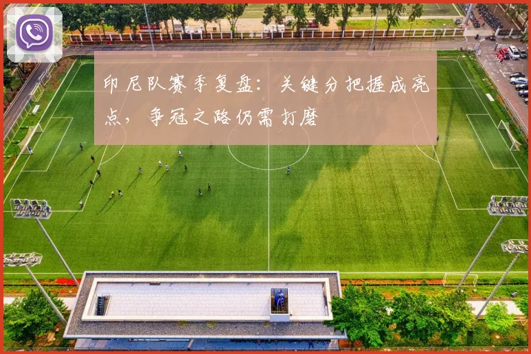 印尼队赛季复盘：关键分把握成亮点，争冠之路仍需打磨
