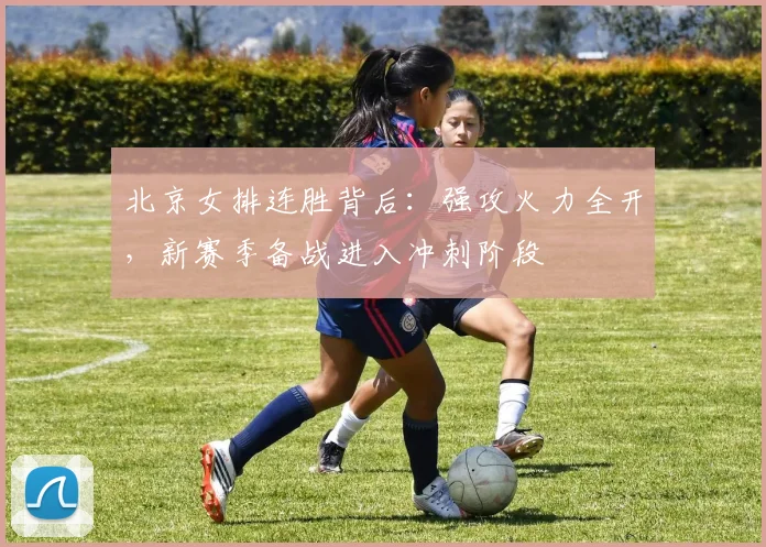 北京女排连胜背后：强攻火力全开，新赛季备战进入冲刺阶段