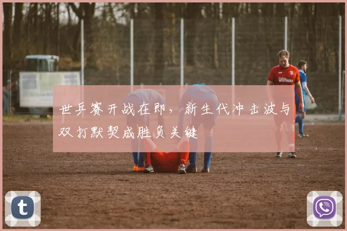 世乒赛开战在即，新生代冲击波与双打默契成胜负关键