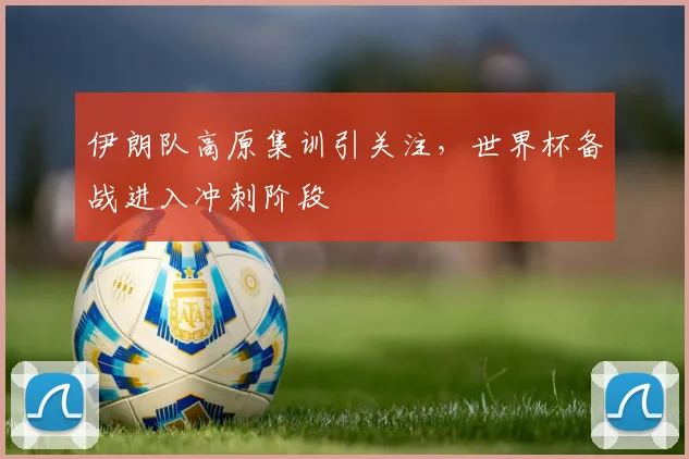 伊朗队高原集训引关注，世界杯备战进入冲刺阶段