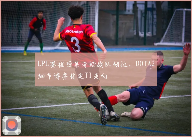 LPL赛程密集考验战队韧性，DOTA2细节博弈将定TI走向